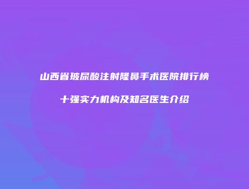 山西省玻尿酸注射隆鼻手术医院排行榜十强实力机构及知名医生介绍