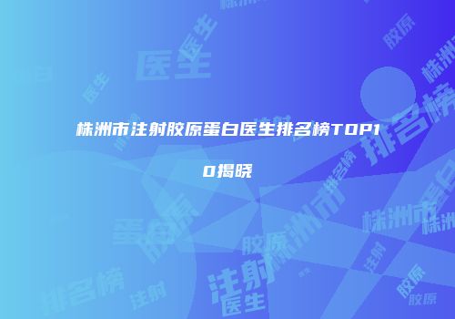 株洲市注射胶原蛋白医生排名榜TOP10揭晓