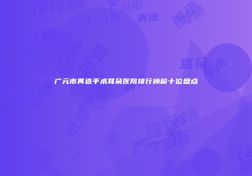 广元市再造手术耳朵医院排行榜前十位盘点
