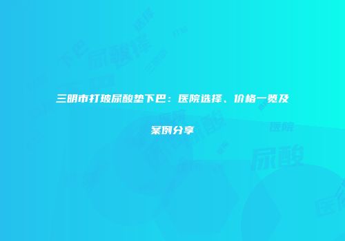 三明市打玻尿酸垫下巴：医院选择、价格一览及案例分享