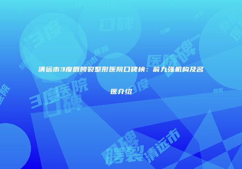 清远市3度唇腭裂整形医院口碑榜：前九强机构及名医介绍