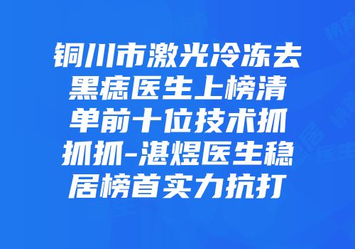 铜川市激光冷冻去黑痣医生上榜清单前十位技术抓抓抓-湛煜医生稳居榜首实力抗打