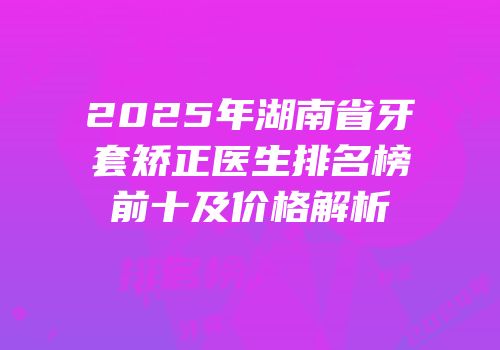 2025年湖南省牙套矫正医生排名榜前十及价格解析