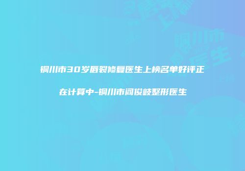 铜川市30岁唇裂修复医生上榜名单好评正在计算中-铜川市阎俊岐整形医生