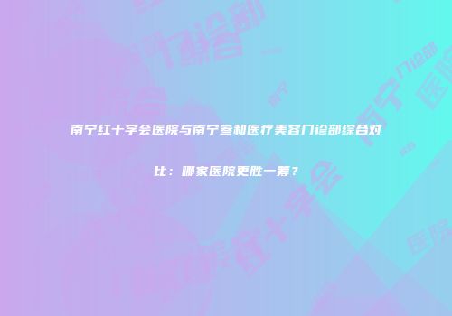 南宁红十字会医院与南宁叁和医疗美容门诊部综合对比：哪家医院更胜一筹？