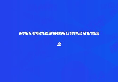 徐州市溶脂术去眼袋医院口碑排名及价格信息