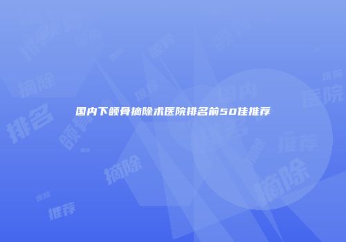 国内下颌骨摘除术医院排名前50佳推荐