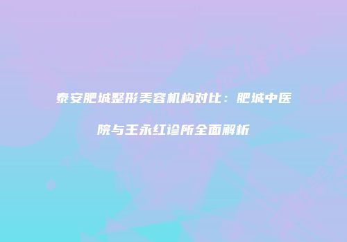 泰安肥城整形美容机构对比：肥城中医院与王永红诊所全面解析