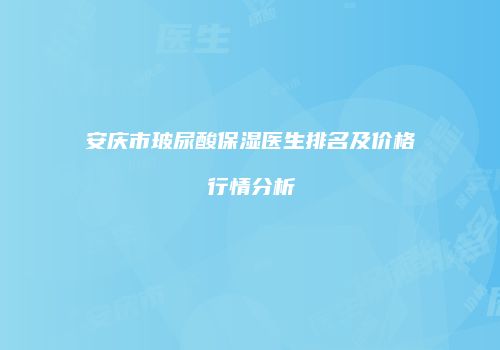 安庆市玻尿酸保湿医生排名及价格行情分析