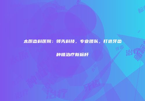 太原齿科医院：领先科技，专业团队，打造牙齿种植治疗新标杆
