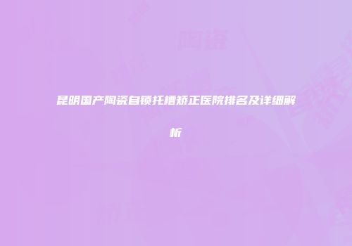 昆明国产陶瓷自锁托槽矫正医院排名及详细解析