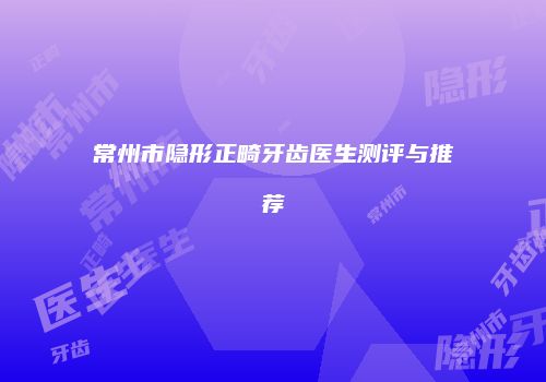 常州市隐形正畸牙齿医生测评与推荐
