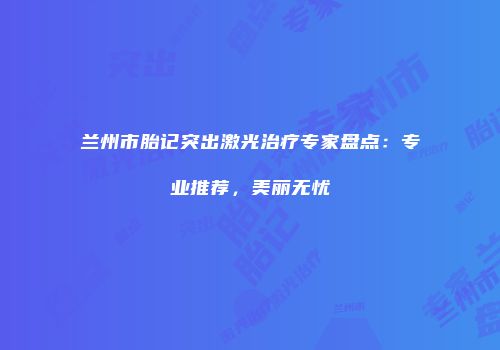 兰州市胎记突出激光治疗专家盘点：专业推荐，美丽无忧