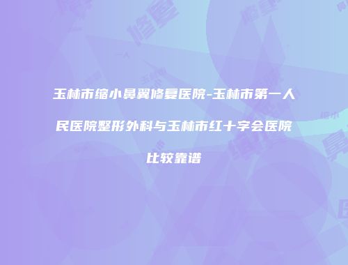 玉林市缩小鼻翼修复医院-玉林市第一人民医院整形外科与玉林市红十字会医院比较靠谱