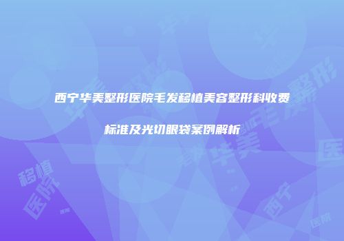西宁华美整形医院毛发移植美容整形科收费标准及光切眼袋案例解析