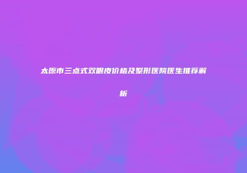 太原市三点式双眼皮价格及整形医院医生推荐解析