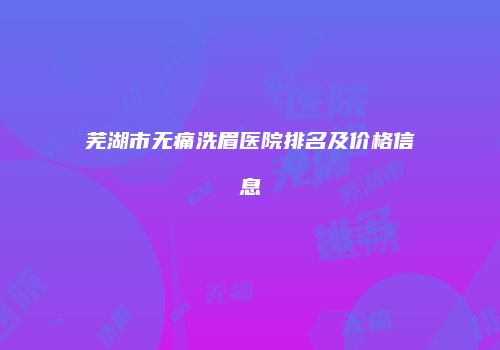 芜湖市无痛洗眉医院排名及价格信息