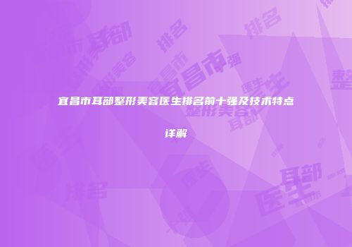 宜昌市耳部整形美容医生排名前十强及技术特点详解