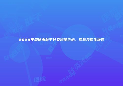 2025年盘锦市肚子针灸减肥价格、医院及医生推荐