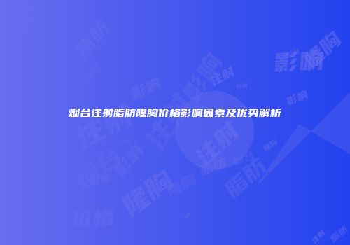 烟台注射脂肪隆胸价格影响因素及优势解析