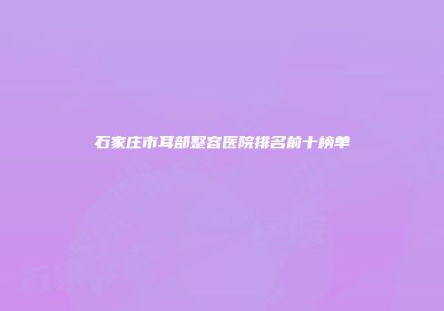 石家庄市耳部整容医院排名前十榜单
