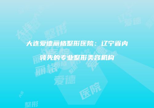 大连爱德丽格整形医院：辽宁省内领先的专业整形美容机构