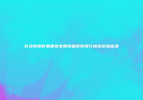 长沙市暂时重建处女膜修复医院排行榜及价格信息