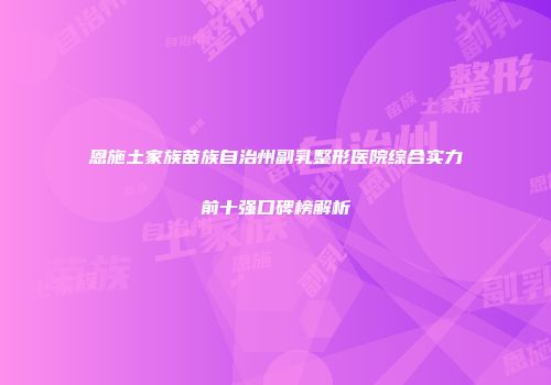 恩施土家族苗族自治州副乳整形医院综合实力前十强口碑榜解析