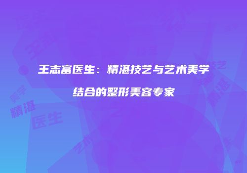 王志富医生：精湛技艺与艺术美学结合的整形美容专家