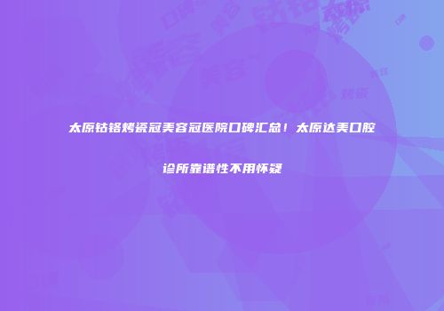 太原钴铬烤瓷冠美容冠医院口碑汇总！太原达美口腔诊所靠谱性不用怀疑