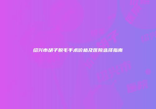 绍兴市胡子脱毛手术价格及医院选择指南