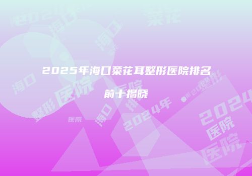 2025年海口菜花耳整形医院排名前十揭晓