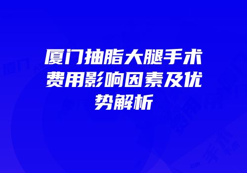 厦门抽脂大腿手术费用影响因素及优势解析