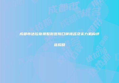 成都市达拉斯鼻整形医院口碑排名及实力机构评选揭晓