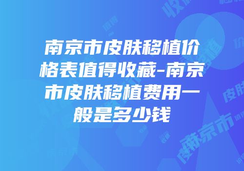 南京市皮肤移植价格表值得收藏-南京市皮肤移植费用一般是多少钱