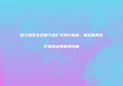 程兰娣医生正畸下颌扩弓预约指南：保定韩美医疗美容诊所服务详解