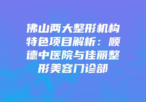 佛山两大整形机构特色项目解析：顺德中医院与佳丽整形美容门诊部