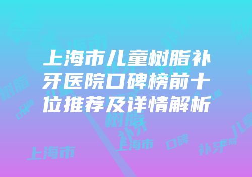 上海市儿童树脂补牙医院口碑榜前十位推荐及详情解析