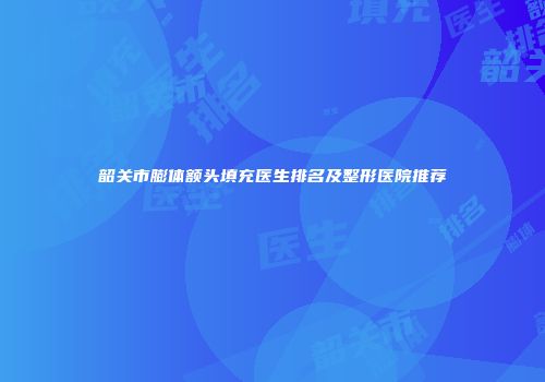 韶关市膨体额头填充医生排名及整形医院推荐