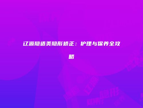 辽源隐适美隐形矫正：护理与保养全攻略