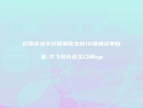 松原市法令纹除皱医生前10强榜名单自查-齐飞院长医生口碑up
