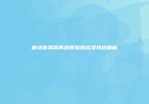 廊坊市耳廓再造医院排名及特色解析