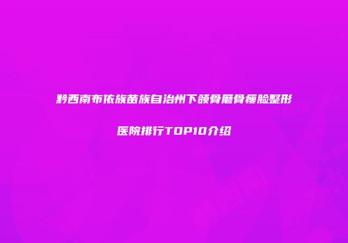 黔西南布依族苗族自治州下颌骨磨骨瘦脸整形医院排行TOP10介绍