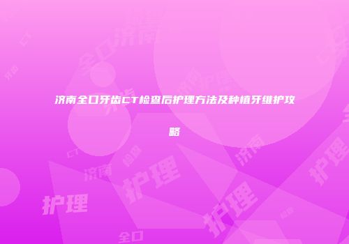 济南全口牙齿CT检查后护理方法及种植牙维护攻略