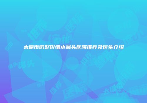 太原市微整形缩小鼻头医院推荐及医生介绍