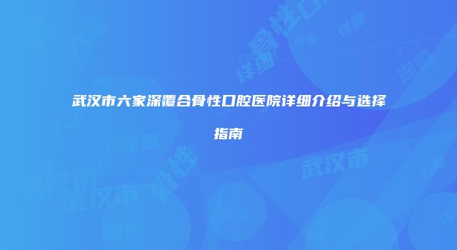 武汉市六家深覆合骨性口腔医院详细介绍与选择指南