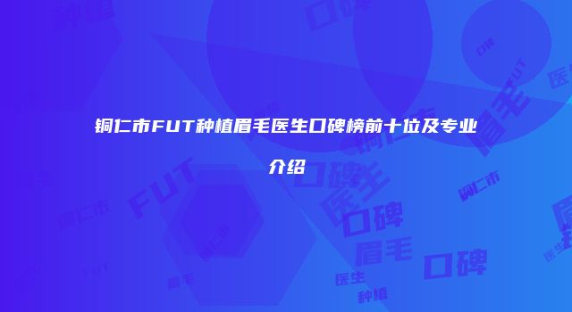 铜仁市FUT种植眉毛医生口碑榜前十位及专业介绍