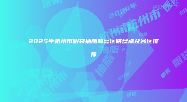 2025年杭州市眼袋抽脂修复医院盘点及名医推荐