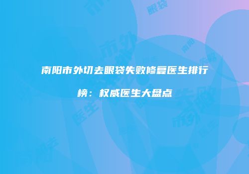 南阳市外切去眼袋失败修复医生排行榜：权威医生大盘点