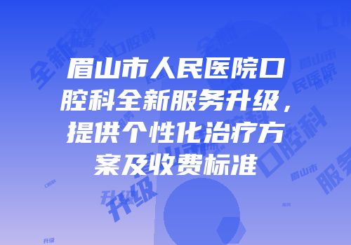 眉山市人民医院口腔科全新服务升级，提供个性化治疗方案及收费标准